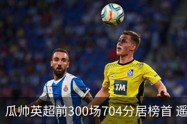 瓜帅英超前300场704分居榜首 遥遥领先第2名穆帅